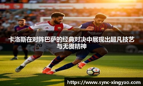 卡洛斯在对阵巴萨的经典对决中展现出超凡技艺与无畏精神